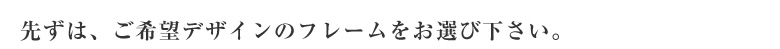 先ずは、ご希望デザインのミラーフレームをお選び下さい。