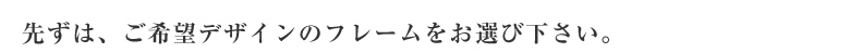 先ずは、ご希望デザインのミラーフレームをお選び下さい。