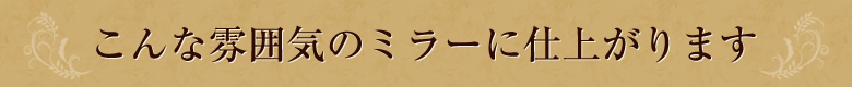 こんな雰囲気のミラーに仕上がります。